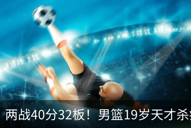 两战40分32板！男篮19岁天才杀疯了：下一个胡金秋就是他了？
